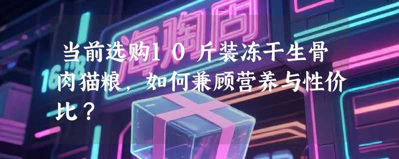 当前选购10斤装冻干生骨肉猫粮，如何兼顾营养与性价比？