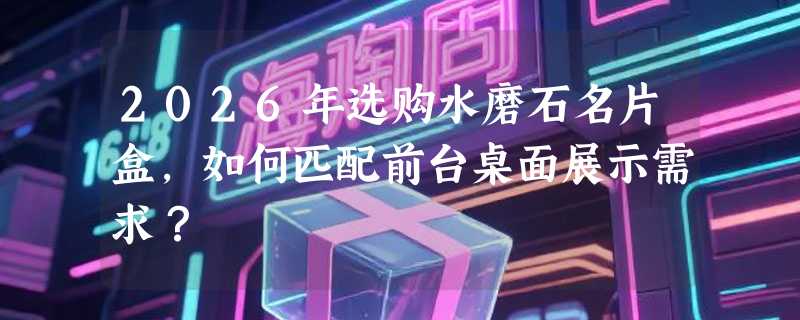 2026年选购水磨石名片盒，如何匹配前台桌面展示需求？