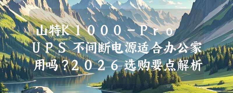 山特K1000-Pro UPS不间断电源适合办公家用吗？2026选购要点解析