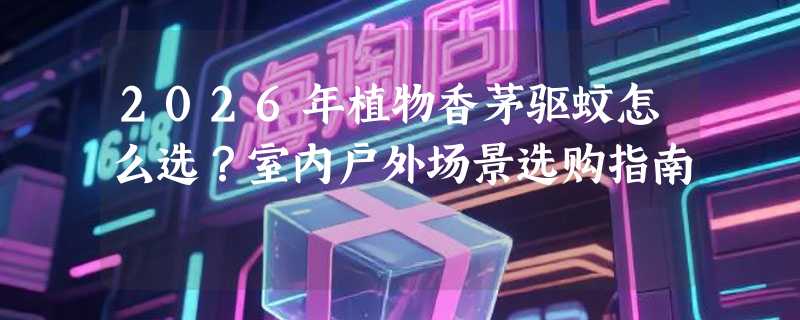 2026年植物香茅驱蚊怎么选？室内户外场景选购指南