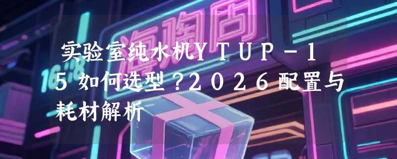 实验室纯水机YTUP-15如何选型？2026配置与耗材解析
