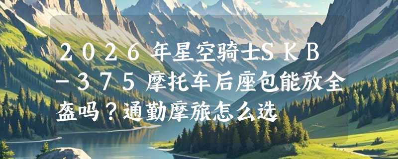 2026年星空骑士SKB-375摩托车后座包能放全盔吗？通勤摩旅怎么选