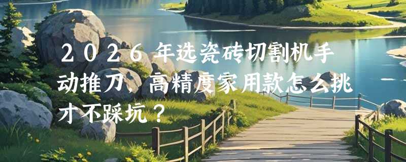 2026年选瓷砖切割机手动推刀，高精度家用款怎么挑才不踩坑？