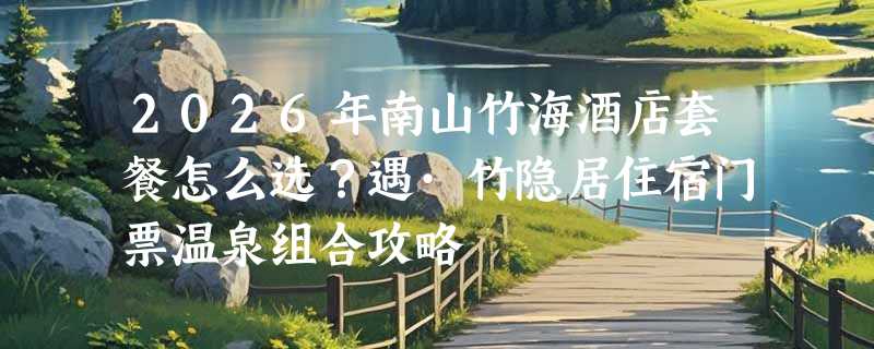 2026年南山竹海酒店套餐怎么选？遇·竹隐居住宿门票温泉组合攻略