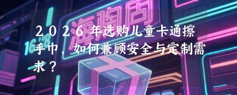 2026年选购儿童卡通擦手巾，如何兼顾安全与定制需求？