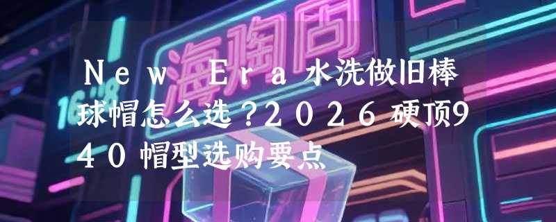 New Era水洗做旧棒球帽怎么选？2026硬顶940帽型选购要点