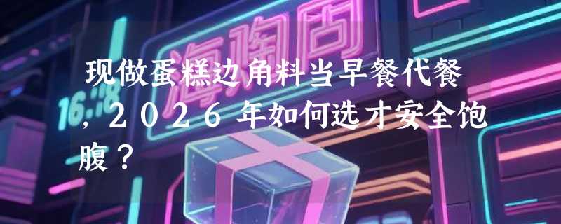现做蛋糕边角料当早餐代餐，2026年如何选才安全饱腹？