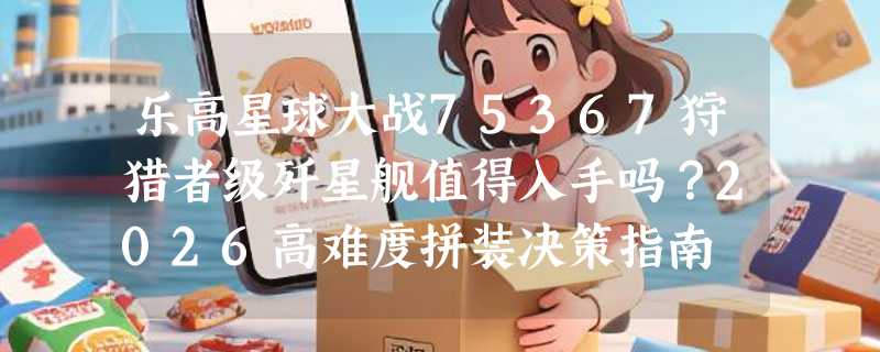 乐高星球大战75367狩猎者级歼星舰值得入手吗？2026高难度拼装决策指南