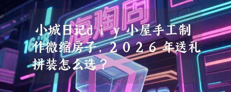 小城日记diy小屋手工制作微缩房子，2026年送礼拼装怎么选？
