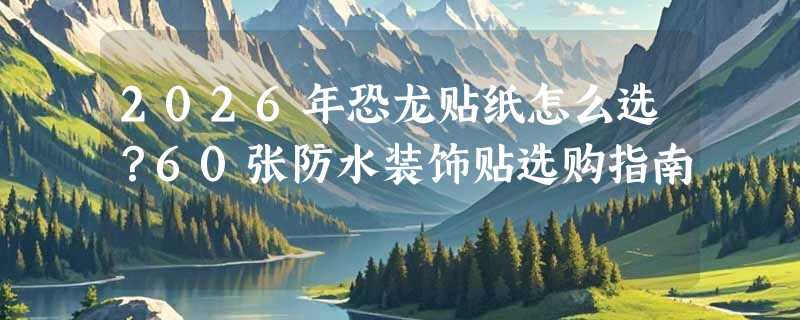 2026年恐龙贴纸怎么选？60张防水装饰贴选购指南