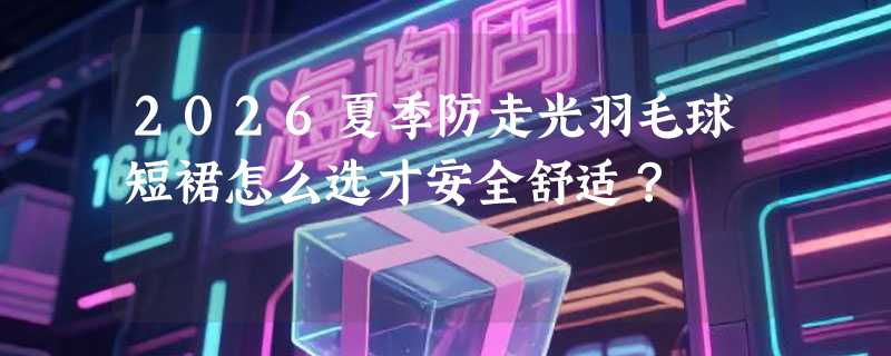 2026夏季防走光羽毛球短裙怎么选才安全舒适？