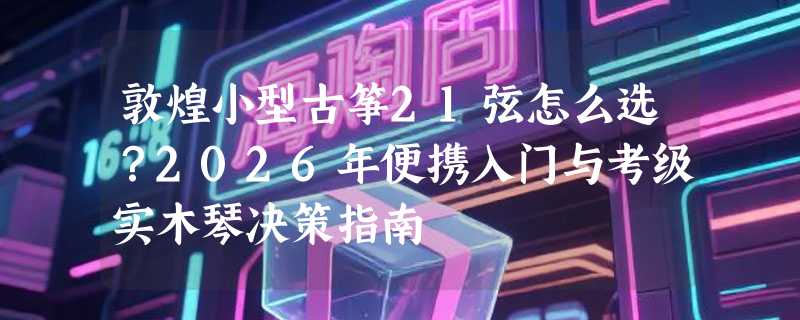 敦煌小型古筝21弦怎么选？2026年便携入门与考级实木琴决策指南