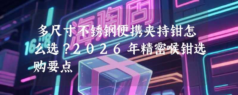 多尺寸不锈钢便携夹持钳怎么选？2026年精密喉钳选购要点
