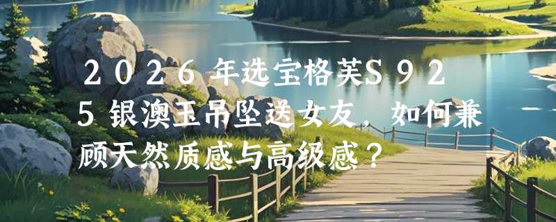 2026年选宝格芙S925银澳玉吊坠送女友，如何兼顾天然质感与高级感？