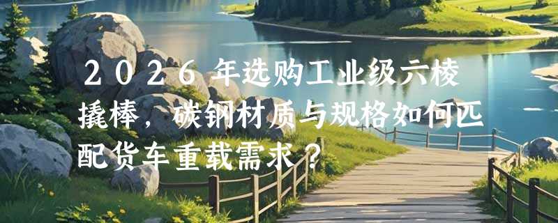 2026年选购工业级六棱撬棒，碳钢材质与规格如何匹配货车重载需求？