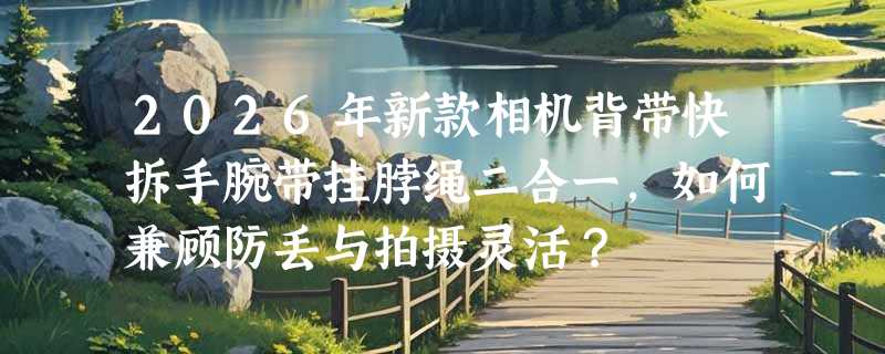 2026年新款相机背带快拆手腕带挂脖绳二合一，如何兼顾防丢与拍摄灵活？