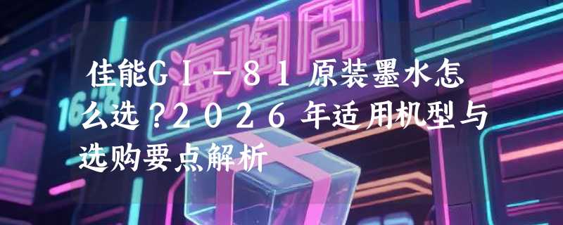 佳能GI-81原装墨水怎么选？2026年适用机型与选购要点解析