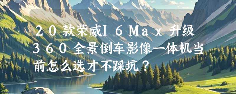 20款荣威I6Max升级360全景倒车影像一体机当前怎么选才不踩坑？