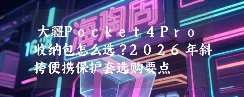 大疆Pocket4Pro收纳包怎么选？2026年斜挎便携保护套选购要点