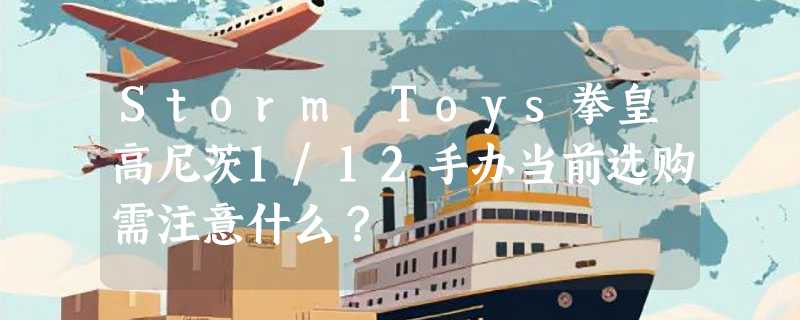 Storm Toys拳皇高尼茨1/12手办当前选购需注意什么？