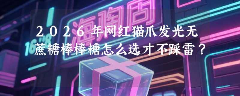 2026年网红猫爪发光无蔗糖棒棒糖怎么选才不踩雷？