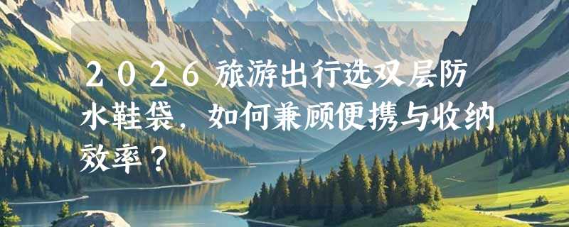 2026旅游出行选双层防水鞋袋，如何兼顾便携与收纳效率？
