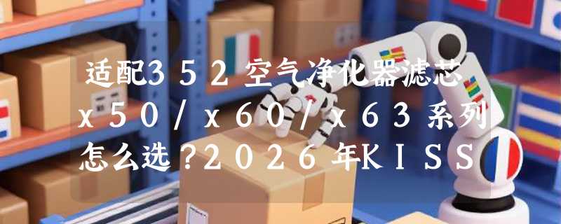适配352空气净化器滤芯x50/x60/x63系列怎么选？2026年KISSAIR选型指南