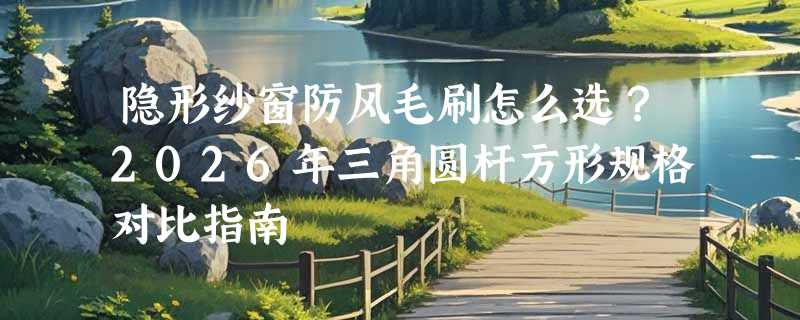 隐形纱窗防风毛刷怎么选？2026年三角圆杆方形规格对比指南