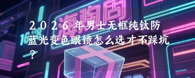 2026年男士无框纯钛防蓝光变色眼镜怎么选才不踩坑？