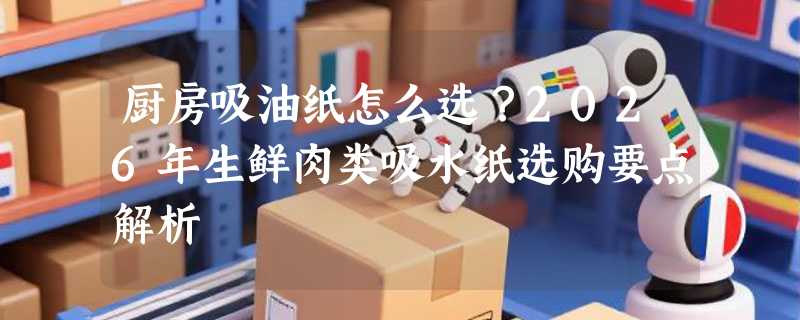 厨房吸油纸怎么选？2026年生鲜肉类吸水纸选购要点解析