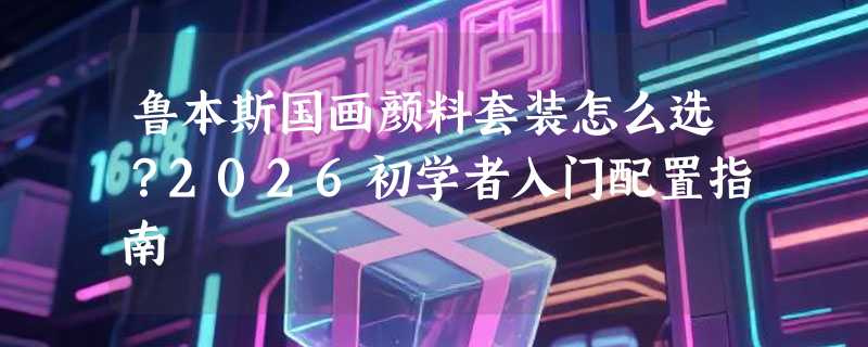 鲁本斯国画颜料套装怎么选？2026初学者入门配置指南