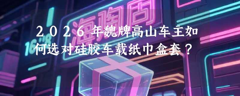 2026年魏牌高山车主如何选对硅胶车载纸巾盒套？