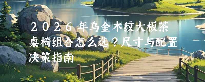 2026年乌金木纹大板茶桌椅组合怎么选？尺寸与配置决策指南