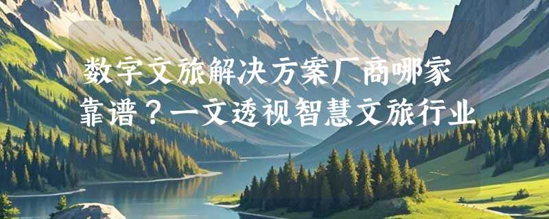 数字文旅解决方案厂商哪家靠谱？一文透视智慧文旅行业