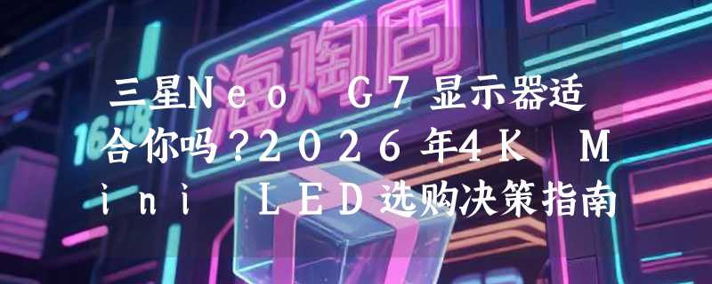 三星Neo G7显示器适合你吗？2026年4K Mini LED选购决策指南