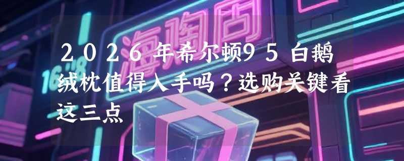 2026年希尔顿95白鹅绒枕值得入手吗？选购关键看这三点