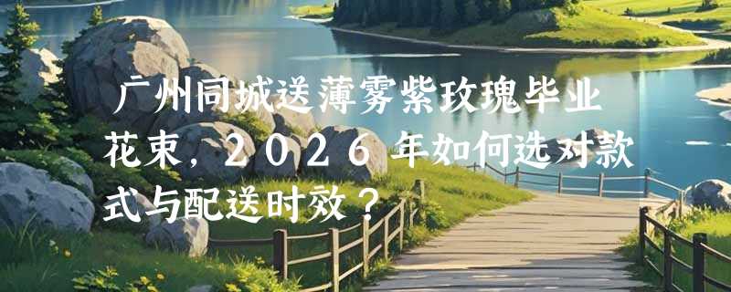 广州同城送薄雾紫玫瑰毕业花束，2026年如何选对款式与配送时效？