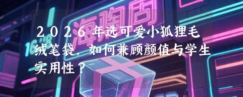 2026年选可爱小狐狸毛绒笔袋，如何兼顾颜值与学生实用性？