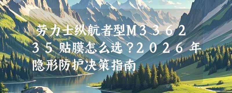 劳力士纵航者型M336235贴膜怎么选？2026年隐形防护决策指南