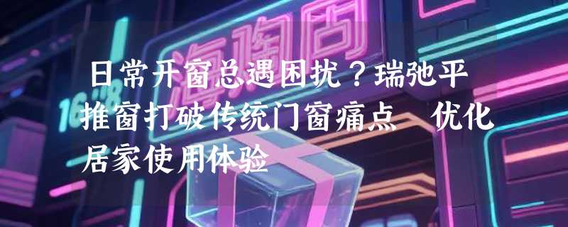 日常开窗总遇困扰？瑞弛平推窗打破传统门窗痛点 优化居家使用体验
