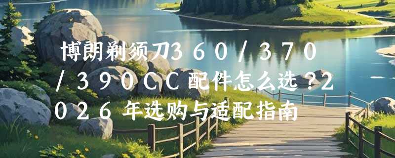 博朗剃须刀360/370/390CC配件怎么选？2026年选购与适配指南