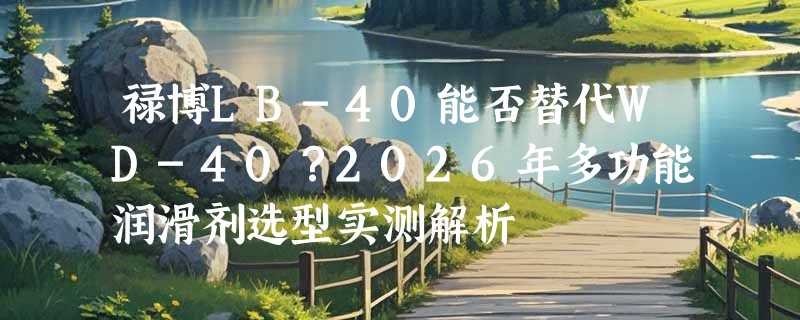 禄博LB-40能否替代WD-40？2026年多功能润滑剂选型实测解析