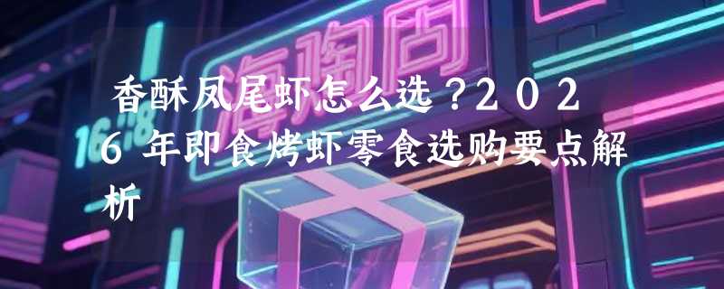 香酥凤尾虾怎么选？2026年即食烤虾零食选购要点解析