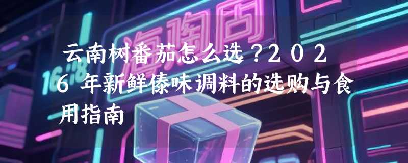 云南树番茄怎么选？2026年新鲜傣味调料的选购与食用指南