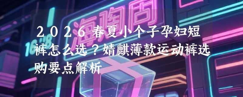 2026春夏小个子孕妇短裤怎么选？婧麒薄款运动裤选购要点解析