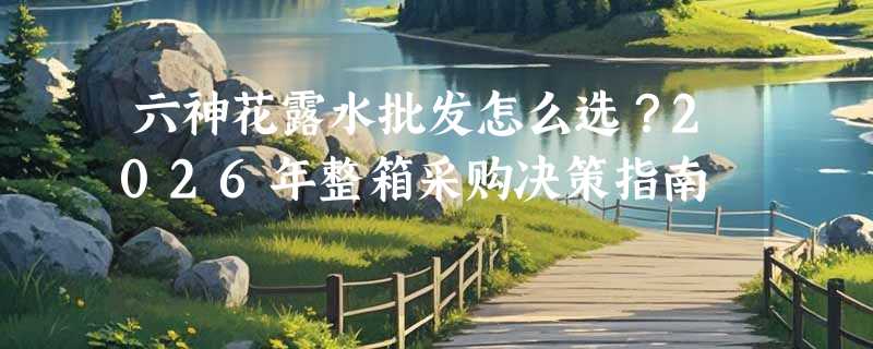 六神花露水批发怎么选？2026年整箱采购决策指南