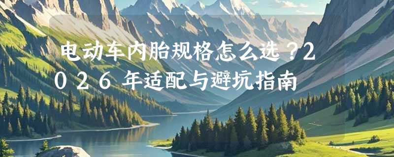 电动车内胎规格怎么选？2026年适配与避坑指南
