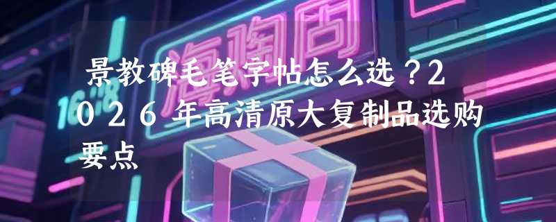 景教碑毛笔字帖怎么选？2026年高清原大复制品选购要点