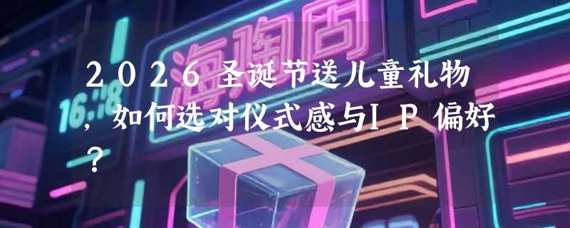 2026圣诞节送儿童礼物，如何选对仪式感与IP偏好？