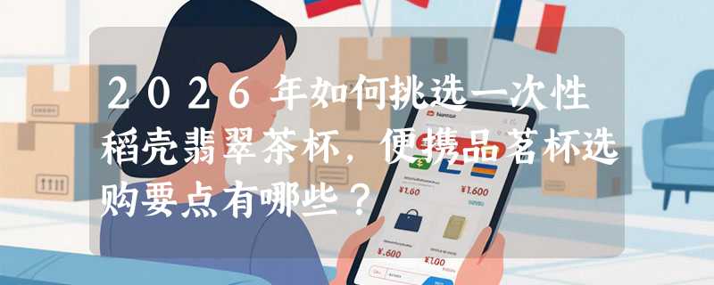 2026年如何挑选一次性稻壳翡翠茶杯，便携品茗杯选购要点有哪些？